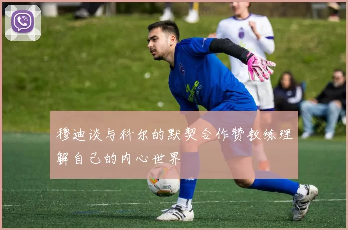 穆迪谈与科尔的默契合作赞教练理解自己的内心世界