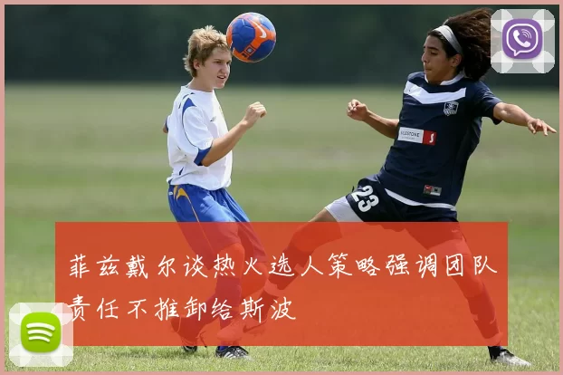 菲兹戴尔谈热火选人策略强调团队责任不推卸给斯波